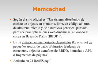 Memcached
   Según el sitio oficial es: “Un sistema distribuido de 
    cacheo de objetos en memoria, libre, de código abierto, 
    de alto rendimiento y de naturaleza genérica, pensado 
    para acelerar aplicaciones web dinámicas, aliviando la 
    carga en Bases de Datos (BBDD)”.
   Es un almacén en memoria de clave­valor (key­value) de 
    pequeños trozos de datos arbitrarios (cadenas de 
    caracteres, objetos) extraídos de BBDD, llamadas a API, 
    o fragmentos de páginas”
   Artículo en 21 RedES aquí.
 