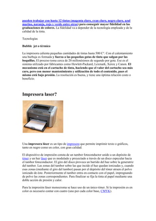 pueden trabajar con hasta 12 tintas (magenta claro, cyan claro, negro claro, azul
marino, naranja, rojo y verde entre otros) para conseguir mayor fidelidad en las
graduaciones de colores. La fidelidad va a depender de la tecnología empleada y de la
calidad de la tinta.

Tecnologías

Bubble jet o térmico

La impresora calienta pequeñas cantidades de tintas hasta 500 C°. Con el calentamiento
una burbuja es formada y fuerza a las pequeñas gotas de tinta que salgan por las
boquillas. El proceso toma cerca de 20 millonésimos de segundo por gota. Ese es el
sistema utilizado por fabricantes como Hewlett-Packard, Lexmark, Xerox y Canon. El
mecanismo está en el cartucho de tinta, haciendo que el valor del cartucho sea más
caro, pero con menor mantenimiento y utilización de todo el contenido, pues el
mismo está bajo presión. La resolución es buena, y tiene una óptima relación costo o
beneficio.




Impresora laser?




Una impresora láser es un tipo de impresora que permite imprimir texto o gráficos,
tanto en negro como en color, con gran calidad.

El dispositivo de impresión consta de un tambor fotoconductor unido a un depósito de
tóner y un haz láser que es modulado y proyectado a través de un disco especular hacia
el tambor fotoconductor. El giro del disco provoca un barrido del haz sobre la generatriz
del tambor. Las zonas del tambor sobre las que incide el haz quedan ionizadas y, cuando
esas zonas (mediante el giro del tambor) pasan por el depósito del tóner atraen el polvo
ionizado de éste. Posteriormente el tambor entra en contacto con el papel, impregnando
de polvo las zonas correspondientes. Para finalizar se fija la tinta al papel mediante una
doble acción de presión y calor.

Para la impresión láser monocroma se hace uso de un único tóner. Si la impresión es en
color es necesario contar con cuatro (uno por cada color base, CMYK).
 