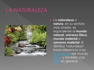 La naturaleza o
natura, en su sentido
más amplio, es
equivalente al mundo
natural, universo físico,
mundo material o
universo material. El
término "naturaleza"
hace referencia a los
fenómenos del mundo
físico, y también a la
vida en general