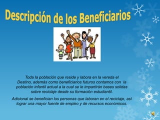 Toda la población que reside y labora en la vereda el
  Destino, además como beneficiarios futuros contamos con la
  población infantil actual a la cual se le impartirán bases solidas
          sobre reciclaje desde su formación estudiantil.
Adicional se benefician los personas que laboran en el reciclaje, así
  lograr una mayor fuente de empleo y de recursos económicos.
 