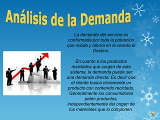 La demanda del servicio es
conformada por toda la población
que reside y labora en la vereda el
              Destino.

     En cuanto a los productos
   reciclados que surgen de este
  sistema, la demanda puede ser
una demanda directa; Es decir que
  el cliente busca claramente un
producto con contenido reciclado.
 Generalmente los consumidores
          piden productos,
independientemente del origen de
 los materiales que lo componen.
 