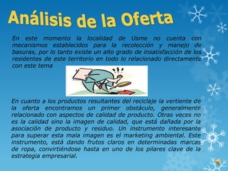 En este momento la localidad de Usme no cuenta con
mecanismos establecidos para la recolección y manejo de
basuras, por lo tanto existe un alto grado de insatisfacción de los
residentes de este territorio en todo lo relacionado directamente
con este tema




En cuanto a los productos resultantes del reciclaje la vertiente de
la oferta encontramos un primer obstáculo, generalmente
relacionado con aspectos de calidad de producto. Otras veces no
es la calidad sino la imagen de calidad, que está dañada por la
asociación de producto y residuo. Un instrumento interesante
para superar esta mala imagen es el marketing ambiental. Este
instrumento, está dando frutos claros en determinadas marcas
de ropa, convirtiéndose hasta en uno de los pilares clave de la
estrategia empresarial.
 