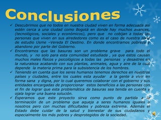  Descubrimos que no todos en nuestra ciudad viven en forma adecuada así
  estén cerca a una ciudad como Bogotá en donde hay muchos avances,
  (tecnológicos, sociales y económicos), pero que no cobijan a todas las
  personas que viven en sus alrededores como es el caso de nuestra zona
  de estudio Usme –Vereda El Destino. En donde encontramos pobreza y
  abandono por parte del Gobierno.
 Encontramos que las basuras son un problema grave para todo el
  mundo, y no solo para esta comunidad estudiada , ya que estos causan
  muchos males físicos y psicológicos a todas las personas y desastres en
  la naturaleza acabando con sus plantas, animales, agua y aire de la cual
  depende la materia prima para la subsistencia de los hombres.
 Teniendo en cuenta que los seres humanos tenemos derechos en nuestros
  países y ciudades, entre los cuales esta ayudar a la gente a vivir en
  forma sana y digna, por lo cual queremos colaborar con el gobierno y sus
  entidades encargadas de proporcionar estos beneficios a las personas con
  el fin de lograr que esta problemática de basuras sea tenida en cuenta y
  ojala lograr una buena solución.
 Esperamos que este proyecto sirva como punto de partida a la
  terminación de un problema que aqueja a seres humanos iguales a
  nosotros pero con muchas dificultades y pobreza extrema. Además el
  Estado debe cuidar de la salud y bienestar de sus ciudadanos y
  especialmente los más pobres y desprotegidos de la sociedad.
 