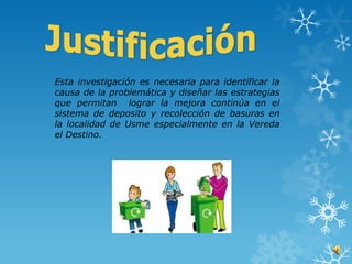 Esta investigación es necesaria para identificar la
causa de la problemática y diseñar las estrategias
que permitan lograr la mejora continúa en el
sistema de deposito y recolección de basuras en
la localidad de Usme especialmente en la Vereda
el Destino.
 