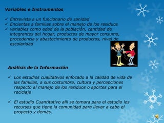 Variables e Instrumentos

 Entrevista a un funcionario de sanidad
 Encientas a familias sobre el manejo de los residuos
 variables como edad de la población, cantidad de
  integrantes del hogar, productos de mayor consumo,
  procedencia y abastecimiento de productos, nivel de
  escolaridad




 Análisis de la Información

  Los estudios cualitativos enfocado a la calidad de vida de
   las familias, a sus costumbre, cultura y percepciones
   respecto al manejo de los residuos o aportes para el
   reciclaje

  El estudio Cuantitativo allí se tomara para el estudio los
   recursos que tiene la comunidad para llevar a cabo el
   proyecto y demás.
 