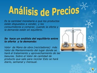 Es la cantidad monetaria a que los productos
están dispuestos a vender, y los
consumidores a comprar, cuando la oferta y
la demanda están en equilibrio.


Se hace un análisis del equilibrio entre
la oferta y la demanda:

Valor de Mano de obra (recicladores) más
Valor de Mantenimiento del lugar donde se
hará el tratamiento y aprovechamiento de las
basuras. Sobre el Valor de cantidad de
producto que sale para reciclar Esto se hará
diario, semanal y mensual.
 