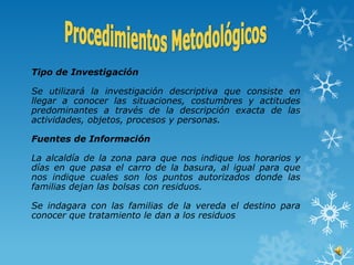 Tipo de Investigación

Se utilizará la investigación descriptiva que consiste en
llegar a conocer las situaciones, costumbres y actitudes
predominantes a través de la descripción exacta de las
actividades, objetos, procesos y personas.

Fuentes de Información

La alcaldía de la zona para que nos indique los horarios y
días en que pasa el carro de la basura, al igual para que
nos indique cuales son los puntos autorizados donde las
familias dejan las bolsas con residuos.

Se indagara con las familias de la vereda el destino para
conocer que tratamiento le dan a los residuos
 