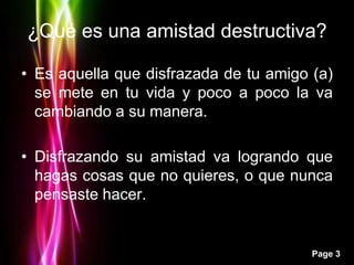 ¿Qué es una amistad destructiva?

• Es aquella que disfrazada de tu amigo (a)
  se mete en tu vida y poco a poco la va
  cambiando a su manera.

• Disfrazando su amistad va logrando que
  hagas cosas que no quieres, o que nunca
  pensaste hacer.


                                        Page 3
 