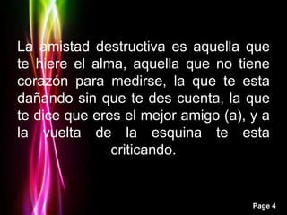 La amistad destructiva es aquella que
te hiere el alma, aquella que no tiene
corazón para medirse, la que te esta
dañando sin que te des cuenta, la que
te dice que eres el mejor amigo (a), y a
la vuelta de la esquina te esta
               criticando.


                                     Page 4
 