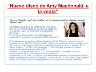 “Nuevo disco de Amy Macdonald, a
                la venta”
•
    'Life in a Beautiful Light'', tercer álbum de la cantante, contiene el primer sencillo
    ''Slow it down'‘

•   Amy Macdonald, en el que retoma las raíces pop
    rock de su primer trabajo de estudio, ha salido hoy
     a la venta, según ha informado la discográfica
    Universal.
    El primer sencillo de este nuevo trabajo de la
    compositora y cantante escocesa es "Slow it down".
    Grabado con su productor habitual y manager Pete Wikinson y con el famoso
    ingeniero de sonido Bob Clearmountain, cuenta con canciones muy variadas, como
    "4th of july", un tema que habla sobre un viaje a Nueva York en la infancia de la
    artista, o como "Left That Body Long Ago", canción sobre la enfermedad del
    alzheimer en la abuela de Macdonald.
    También hay sitio para la política con "Across the Nile", que versa sobre el
    derrocamiento del dictador egipcio Hosni Mubarak.
    Macdonald, de 24 años, ha vendido aproximadamente cuatro millones de álbumes
    de sus dos primeros discos de estudio, "This Is the Life" y "A Curious Thing", siendo
    desde sus comienzos toda una revelación en el panorama musical británico.
 