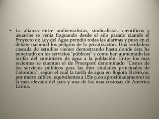 • La alianza entre ambientalistas, sindicalistas, científicos y
  usuarios se venia fraguando desde el año pasado cuando el
  Proyecto de Ley del Agua prendió todas las alarmas y puso en el
  debate nacional los peligros de la privatización. Una verdadera
  cascada de estudios vienen demostrando hasta donde ésta ha
  penetrado en los servicios "públicos" y como han aumentado las
  tarifas del suministro de agua a la población. Entre los mas
  recientes se cuentan el de Proexport denominado "Costos de
  los servicios públicos para las diez ciudades principales de
  Colombia", según el cual la tarifa de agua en Bogotá ($1.816,oo,
  por metro cúbico, equivalentes a US$ 9,oo aproximadamente) es
  la mas elevada del país y una de las mas costosas de América
  Latina.
 