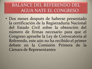 BALANCE DEL REFERENDO DEL
      AGUA NATE EL CONGRESO
• Dos meses después de haberse presentado
  la certificación de la Registraduría Nacional
  del Estado Civil sobre la obtención del
  número de firmas necesario para que el
  Congreso apruebe la Ley de Convocatoria al
  Referendo, este aún no ha recibido el primer
  debate en la Comisión Primera de la
  Cámara de Representantes
 