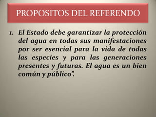 PROPOSITOS DEL REFERENDO

1. El Estado debe garantizar la protección
   del agua en todas sus manifestaciones
   por ser esencial para la vida de todas
   las especies y para las generaciones
   presentes y futuras. El agua es un bien
   común y público”.
 
