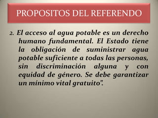 PROPOSITOS DEL REFERENDO

2. El acceso al agua potable es un derecho
   humano fundamental. El Estado tiene
   la obligación de suministrar agua
   potable suficiente a todas las personas,
   sin discriminación alguna y con
   equidad de género. Se debe garantizar
   un mínimo vital gratuito”.
 