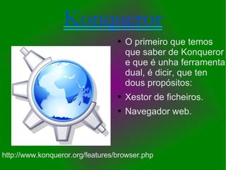 Konqueror O primeiro que temos que saber de Konqueror e que é unha ferramenta dual, é dicir, que ten dous propósitos: Xestor de ficheiros. Navegador web. http://www.konqueror.org/features/browser.php 
