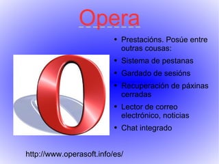 Opera Prestacións. Posúe entre outras cousas: Sistema de pestanas Gardado de sesións Recuperación de páxinas cerradas Lector de correo electrónico, noticias Chat integrado http://www.operasoft.info/es/ 