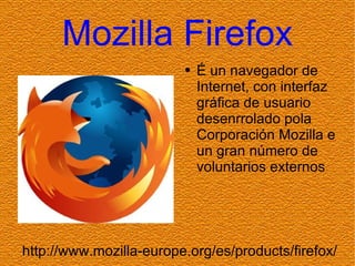 Mozilla Firefox É un navegador de Internet, con interfaz gráfica de usuario desenrrolado pola Corporación Mozilla e un gran número de voluntarios externos http://www.mozilla-europe.org/es/products/firefox/ 