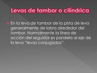    En la leva de tambor de la pista de leva
    generalmente de labra alrededor del
    tambor. Normalmente la línea de
    acción del seguidor es paralela al eje de
    la leva “levas conjugadas”.
 