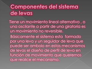 Tiene un movimiento lineal alternativo , o
una oscilante a partir de una giratoria es
un movimiento no reversible.
 Básicamente el sistema esta formado
por una leva y un seguidor de leva que
puede ser ambolo en estos mecanismos
de levas el diseño de perfil de leva en
función de movimiento que queremos
que realice el mecanismo.
 