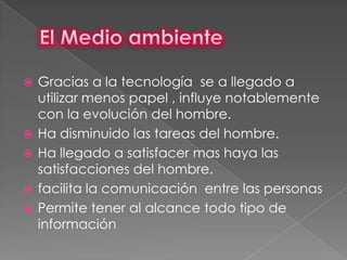    Gracias a la tecnología se a llegado a
    utilizar menos papel , influye notablemente
    con la evolución del hombre.
   Ha disminuido las tareas del hombre.
   Ha llegado a satisfacer mas haya las
    satisfacciones del hombre.
   facilita la comunicación entre las personas
   Permite tener al alcance todo tipo de
    información
 