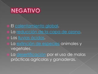  El calentamiento global.
 La reducción de la capa de ozono.
 Las lluvias ácidas.
 La extinción de especies animales y
  vegetales.
 La desertificación por el uso de malas
  prácticas agrícolas y ganaderas.
 