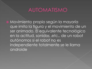    Movimiento propio según la mayoría
    que imita la figura y el movimiento de un
    ser animado. El equivalente tecnológico
    en la actitud, sonidos .etc.. de un robot
    autónomos si el robot no es
    independiente totalmente se le llama
    androide
 