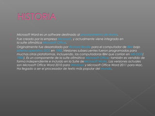    Microsoft Word es un software destinado al procesamiento de textos.
   Fue creado por la empresa Microsoft, y actualmente viene integrado en
    la suite ofimática Microsoft Office.1
   Originalmente fue desarrollado por Richard Brodie para el computador de IBM bajo 
    sistema operativo DOS en 1983.Versiones subsecuentes fueron programadas para
    muchas otras plataformas, incluyendo, las computadoras IBM que corrían en MS-DOS(
    1983). Es un componente de la suite ofimática Microsoft Office; también es vendido de
    forma independiente e incluido en la Suite deMicrosoft Works. Las versiones actuales
    son Microsoft Office Word 2010 para Windows y Microsoft Office Word 2011 para Mac.
    Ha llegado a ser el procesador de texto más popular del mundo.
 