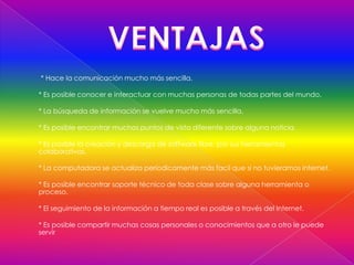 * Hace la comunicación mucho más sencilla.

* Es posible conocer e interactuar con muchas personas de todas partes del mundo.

* La búsqueda de información se vuelve mucho más sencilla,

* Es posible encontrar muchos puntos de vista diferente sobre alguna noticia.

* Es posible la creación y descarga de software libre, por sus herramientas
colaborativas.

* La computadora se actualiza períodicamente más facil que si no tuvieramos internet.

* Es posible encontrar soporte técnico de toda clase sobre alguna herramienta o
proceso.

* El seguimiento de la información a tiempo real es posible a través del Internet.

* Es posible compartir muchas cosas personales o conocimientos que a otro le puede
servir
 
