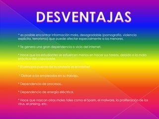 * es posible encontrar información mala, desagradable (pornografía, violencia
explícita, terrorismo) que puede afectar especialmente a los menores.

* Te genera una gran dependencia o vicio del internet,

* Hace que los estudiantes se esfuercen menos en hacer sus tareas, debido a la mala
práctica del copy/paste.

* El principal puente de la piratería es el internet

* Distrae a los empleados en su trabajo.

* Dependencia de procesos..

* Dependencia de energía eléctrica.

* Hace que nazcan otros males tales como el Spam, el malware, la proliferación de los
virus, el phising, etc.
 