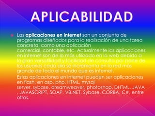    Las aplicaciones en internet son un conjunto de
    programas diseñados para la realización de una tarea
    concreta, como una aplicación
    comercial, contable, etc. Actualmente las aplicaciones
    en internet son de lo más utilizado en la web debido a
    la gran versatilidad y facilidad de consulta por parte de
    los usuarios cada día se incrementa en la red más
    grande de todo el mundo que es internet.
    Estas aplicaciones en internet pueden ser aplicaciones
    en flash, en asp, php, HTML, mysql
    server, sybase, dreamweaver, photoshop, DHTML, JAVA
    , JAVASCRIPT, SOAP, VB.NET, Sybase, CORBA, C#, entre
    otros.
 