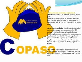 palabras claves en salud ocupasional
Absorción: Entrada de material químico por la
piel.
Accesibilidad: Ausencia de barreras. Facilidad
de acceso a la comunicación, al transporte, a la
vida laboral, a la recreación, al deporte o al medio
físico.

Accidente de trabajo: Es todo suceso repentino
que sobrevenga por causa o con ocasión del
trabajo y que produzca en el trabajador una
lesión orgánica, una perturbación funcional, una
invalidez o la muerte. También, es aquel que se
produce durante la ejecución de órdenes del
empleador, o durante la ejecución de una labor
bajo su autoridad, aún fuera del lugar y horas de
trabajo.


Afiliación: Es el proceso mediante el cual las
empresas y sus trabajadores ingresan al Sistema
General de Riesgos Profesionales a través de una
ARP.
 