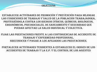 Objetivos


Establecer actividades de promoción y prevención para mejorar
las condiciones de trabajo y salud de la población trabajadora,
 protegiéndola contra los riesgos (físicos, químicos, biológicos,
  ergonómicos, psicosociales, de saneamiento y seguridad) que
         puedan afectar la salud individual y colectiva.

Fijar las prestaciones frente a las contingencias de accidente de
               trabajo y enfermedad profesional.
       nReconocer y pagar a los afiliados las prestaciones.

Fortalecer actividades tendientes a establecer el origen de los
   accidentes de trabajo y la E.P. y el control de los agentes
 