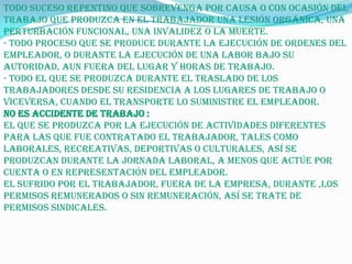 Todo suceso repentino que sobrevenga por causa o con ocasión del
trabajo que produzca en el trabajador una lesión orgánica, una
perturbación funcional, una invalidez o la muerte.
- Todo proceso que se produce durante la ejecución de ordenes del
empleador, o durante la ejecución de una labor bajo su
autoridad, aun fuera del lugar y horas de trabajo.
- Todo el que se produzca durante el traslado de los
trabajadores desde su residencia a los lugares de trabajo o
viceversa, cuando el transporte lo suministre el empleador.
No es accidente de trabajo :
El que se produzca por la ejecución de actividades diferentes
para las que fue contratado el trabajador, tales como
laborales, recreativas, deportivas o culturales, así se
produzcan durante la jornada laboral, a menos que actúe por
cuenta o en representación del empleador.
El sufrido por el trabajador, fuera de la empresa, durante ,los
permisos remunerados o sin remuneración, así se trate de
permisos sindicales.
 