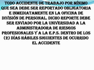 Todo accidente de trabajo por mínimo
que sea debe ser reportado obligatoria
    e inmediatamente en la oficina de
División de Personal. Dicho reporte debe
   ser enviado por la Universidad a la
        Administradora de Riesgos
Profesionales y a la E.P.S. dentro de los
 (2) días hábiles siguientes de ocurrido
               el accidente
 