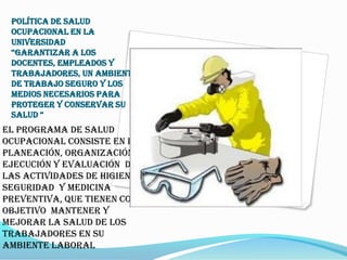 POLÍTICA DE SALUD
 OCUPACIONAL EN LA
 UNIVERSIDAD
 “Garantizar a los
 docentes, empleados y
 trabajadores, un ambiente
 de trabajo seguro y los
 medios necesarios para
 proteger y conservar su
 salud “
El programa de salud
ocupacional consiste en la
planeación, organización,
ejecución y evaluación de
las actividades de Higiene y
Seguridad y Medicina
Preventiva, que tienen como
objetivo mantener y
mejorar la salud de los
trabajadores en su
ambiente laboral
 