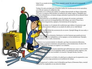 Salud: Es un estado de bienestar físico, mental y social. No solo en la ausencia de
enfermedad.

Trabajo: Es toda actividad que el hombre realiza de transformación de la naturaleza
con el fin de mejorar la calidad de vida.
Seguridad: es la confianza de realizar un trabajo determinado sin llegar al descuido.
Por tanto, la empresa debe brindar un ambiente de trabajo seguro y saludable para
todos los trabajadores y al mismo tiempo estimular la prevención de accidentes fuera
del área de trabajo.
Seguridad Industrial: se ha definido como el conjunto de normas y principios
encaminados a prevenir la integridad física del trabajo, así como el buen uso y
cuidado de las maquinarias, equipos y herramientas de la empresa.

Ambiente de trabajo: es el conjunto de condiciones que rodean a la persona y que
directa o indirectamente influyen en su estado de salud y en su vida laboral.

Riesgo: es la probabilidad de ocurrencia de un evento. Ejemplo Riesgo de una caída, o
el riesgo de ahogamiento.

Factor de riesgo: es un elemento, fenómeno o acción humana que puede provocar
daño en la salud de los trabajadores, en los equipos o en las instalaciones. Ejemplo,
sobre esfuerzo físico, ruido, monotonía.

Incidente: es un acontecimiento no deseado, que bajo circunstancias diferentes,
podría haber resultado en lesiones a las personas o a las instalaciones. Es decir UN
CASI ACCIDENTE. Ejemplo un tropiezo o un resbalón.

Accidente de trabajo: es un suceso repentino que sobreviene por causa o con ocasión
del trabajo y que produce en el trabajador daños a la salud(una lesión orgánica, una
perturbación funcional, una invalidez o la muerte). Ejemplo herida, fractura,
quemadura.

Enfermedad Profesional: es el daño a la salud que se adquiere por la exposición a uno
o varios factores de riesgo presentes en el ambiente de trabajo.

Salud Ocupacional: se define como la disciplina que busca el bienestar físico, mental
y social de los empleados en sus sitios de trabajo.
 