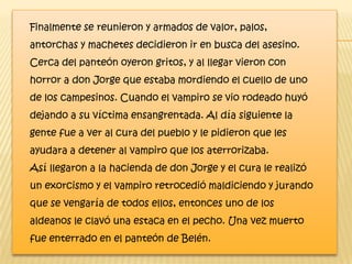 Finalmente se reunieron y armados de valor, palos,
antorchas y machetes decidieron ir en busca del asesino.
Cerca del panteón oyeron gritos, y al llegar vieron con
horror a don Jorge que estaba mordiendo el cuello de uno
de los campesinos. Cuando el vampiro se vio rodeado huyó
dejando a su víctima ensangrentada. Al día siguiente la
gente fue a ver al cura del pueblo y le pidieron que les
ayudara a detener al vampiro que los aterrorizaba.
Así llegaron a la hacienda de don Jorge y el cura le realizó
un exorcismo y el vampiro retrocedió maldiciendo y jurando
que se vengaría de todos ellos, entonces uno de los
aldeanos le clavó una estaca en el pecho. Una vez muerto
fue enterrado en el panteón de Belén.
 