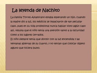 La leyenda de Nachito
La familia Torres Altamirano estaba esperando un hijo, cuando
la madre dio a luz, los médicos se impactaron de tan peculiar
caso, pues en su vida profesional nunca habían visto algún caso
así, resulta que el niño tenía una aversión tanto a la oscuridad
como a los lugares cerrados.
El niño siempre tenía que dormir con la luz encendida y las
ventanas abiertas de su cuarto, y no tenían que colocar objeto
alguno que hiciera bulto.
 
