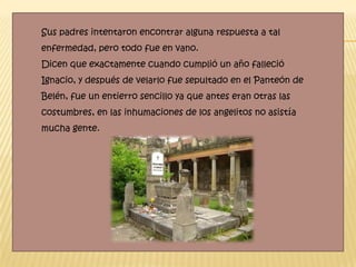 Sus padres intentaron encontrar alguna respuesta a tal
enfermedad, pero todo fue en vano.
Dicen que exactamente cuando cumplió un año falleció
Ignacio, y después de velarlo fue sepultado en el Panteón de
Belén, fue un entierro sencillo ya que antes eran otras las
costumbres, en las inhumaciones de los angelitos no asistía
mucha gente.
 