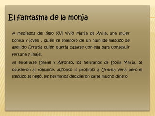 El fantasma de la monja

 A mediados del siglo XVI vivió María de Ávila, una mujer
 bonita y joven , quién se enamoró de un humilde mestizo de
 apellido Urrutia quién quería casarse con ella para conseguir
 fortuna y linaje.

 Al enterarse Daniel y Alfonso, los hermanos de Doña María, se
 opusieron al romance. Alfonso le prohibió a Urrutia verla pero el
 mestizo se negó, los hermanos decidieron darle mucho dinero
 
