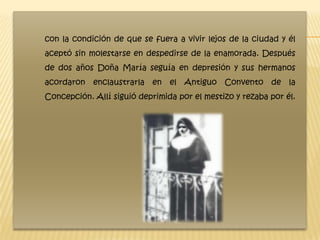 con la condición de que se fuera a vivir lejos de la ciudad y él
aceptó sin molestarse en despedirse de la enamorada. Después
de dos años Doña María seguía en depresión y sus hermanos
acordaron   enclaustrarla   en   el Antiguo   Convento    de la
Concepción. Allí siguió deprimida por el mestizo y rezaba por él.
 