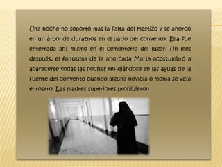 Una noche no soportó más la falta del mestizo y se ahorcó
en un árbol de duraznos en el patio del convento. Ella fue
enterrada ahí mismo en el cementerio del lugar. Un mes
después, el fantasma de la ahorcada María acostumbró a
aparecerse todas las noches reflejándose en las aguas de la
fuente del convento cuando alguna novicia o monja se veía
el rostro. Las madres superiores prohibieron
 