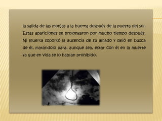 la salida de las monjas a la huerta después de la puesta del sol.
Estas apariciones se prolongaron por mucho tiempo después.
Ni muerta soportó la ausencia de su amado y salió en busca
de él, matándolo para, aunque sea, estar con él en la muerte
ya que en vida se lo habían prohibido.
 