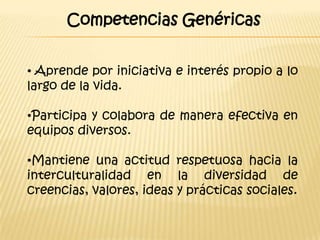 Competencias Genéricas


• Aprende por iniciativa e interés propio a lo
largo de la vida.

•Participa y colabora de manera efectiva en
equipos diversos.

•Mantiene una actitud respetuosa hacia la
interculturalidad en la diversidad de
creencias, valores, ideas y prácticas sociales.
 