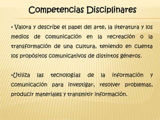 Competencias Disciplinares

• Valora y describe el papel del arte, la literatura y los
medios de comunicación en la recreación o la
transformación de una cultura, teniendo en cuenta
los propósitos comunicativos de distintos géneros.


•Utiliza   las   tecnologías   de   la   información     y
comunicación para investigar, resolver problemas,
producir materiales y transmitir información.
 