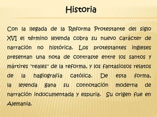 Historia

Con la llegada de la Reforma Protestante del siglo
XVI el término leyenda cobra su nuevo carácter de
narración    no    histórica.     Los      protestantes   ingleses
presentan una nota de contraste entre los santos y
mártires "reales" de la reforma, y los fantasiosos relatos
de    la    hagiografía        católica.     De    esta   forma,
la   leyenda      gana    su     connotación       moderna     de
narración indocumentada y espuria. Su origen fue en
Alemania.
 