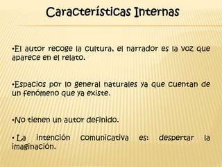 Características Internas


•El autor recoge la cultura, el narrador es la voz que
aparece en el relato.


•Espacios por lo general naturales ya que cuentan de
un fenómeno que ya existe.


•No tienen un autor definido.

• La intención    comunicativa    es:   despertar   la
imaginación.
 