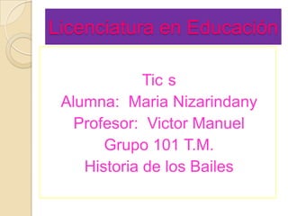 Licenciatura en Educación

             Tic s
 Alumna: Maria Nizarindany
   Profesor: Victor Manuel
       Grupo 101 T.M.
    Historia de los Bailes
 