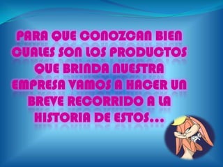 PARA QUE CONOZCAN BIEN
CUALES SON LOS PRODUCTOS
   QUE BRINDA NUESTRA
EMPRESA VAMOS A HACER UN
  BREVE RECORRIDO A LA
   HISTORIA DE ESTOS...
 
