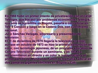En 1966 hubo un primer intento de privatización con el canal
Teletigre, que fracasó por problemas económicos. Teletigre,
que sólo se transmitía en Bogotá, pasaría a convertirse en
Tele 9 Corazón y luego en la Cadena Dos, con cubrimiento
nacional.
Julio Sánchez Vanegas, empresario y presentador de
televisión.
El 11 de diciembre de 1979 llegaría la televisión en color,
aunque en octubre de 1973 se hizo la primera transmisión en
color, con tecnología japonesa, de un programa educativo de
Cenpro Televisión durante un seminario, y en 1974 se
retransmitieron en directo y en color la inauguración y el
primer partido del Mundial de Fútbol de Alemania Federal en
dos pantallas gigantes ubicadas en Bogotá y Cali.
 